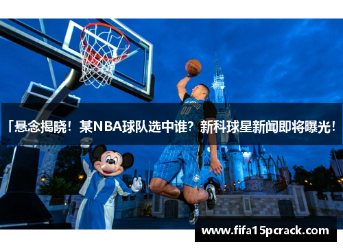 「悬念揭晓！某NBA球队选中谁？新科球星新闻即将曝光！」